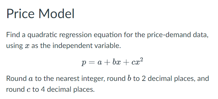 Price Model
Find a quadratic regression equation for the price-demand data,
using x as the independent variable.
p = a + bx + cx²
Round a to the nearest integer, round 6 to 2 decimal places, and
round c to 4 decimal places.