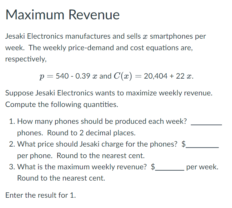 Maximum Revenue
Jesaki Electronics manufactures and sells x smartphones per
week. The weekly price-demand and cost equations are,
respectively,
p = 540 -0.39 x and C(x) = 20,404 + 22 x.
Suppose Jesaki Electronics wants to maximize weekly revenue.
Compute the following quantities.
1. How many phones should be produced each week?
phones. Round to 2 decimal places.
2. What price should Jesaki charge for the phones? $
per phone. Round to the nearest cent.
3. What is the maximum weekly revenue? $
Round to the nearest cent.
per week.
Enter the result for 1.