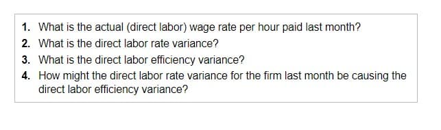 1. What is the actual (direct labor) wage rate per hour paid last month?
2. What is the direct labor rate variance?
3. What is the direct labor efficiency variance?
4. How might the direct labor rate variance for the firm last month be causing the
direct labor efficiency variance?