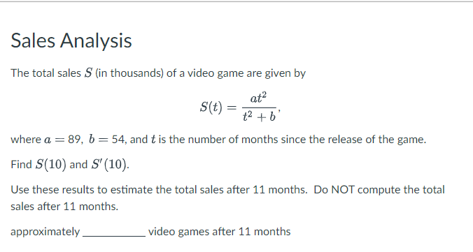 Sales Analysis
The total sales S (in thousands) of a video game are given by
S(t) =
at²
t2 +b'
where a = 89, b = 54, and t is the number of months since the release of the game.
Find S(10) and S' (10).
Use these results to estimate the total sales after 11 months. Do NOT compute the total
sales after 11 months.
approximately
video games after 11 months