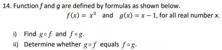 14. Function f and g are defined by formulas as shown below.
f (x) = x3 and g(x) = x - 1, for all real number x.
i) Find gof and fog.
ii) Determine whether gof equals fog.
