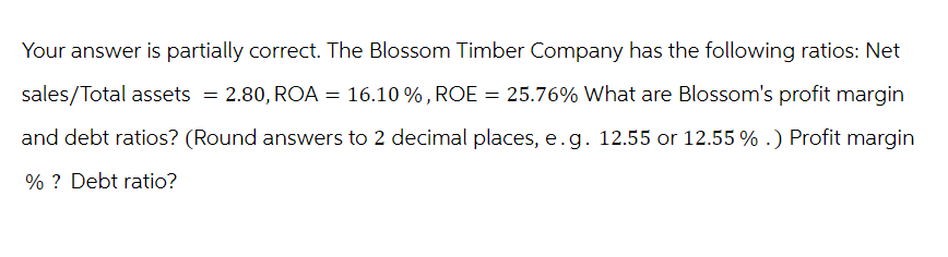Your answer is partially correct. The Blossom Timber Company has the following ratios: Net
sales/Total assets = 2.80, ROA = 16.10 %, ROE = 25.76% What are Blossom's profit margin
and debt ratios? (Round answers to 2 decimal places, e.g. 12.55 or 12.55 %.) Profit margin
%? Debt ratio?