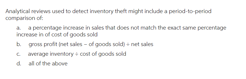 Analytical reviews used to detect inventory theft might include a period-to-period
comparison of:
a. a percentage increase in sales that does not match the exact same percentage
increase in of cost of goods sold
b. gross profit (net sales - of goods sold) ÷ net sales
C.
d.
average inventory ÷ cost of goods sold
all of the above