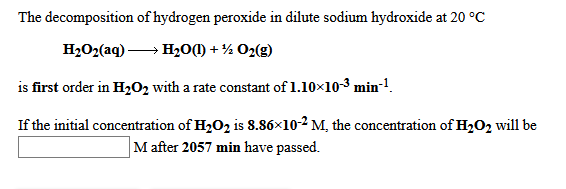 The decomposition of hydrogen peroxide in dilute sodium hydroxide at 20 °C
H2O2(aq) → H20M) + % O2(g)
is first order in H02 with a rate constant of 1.10x10-3 min-1.
If the initial concentration of H2O2 is 8.86×10-2 M, the concentration of H2O2 will be
M after 2057 min have passed.
