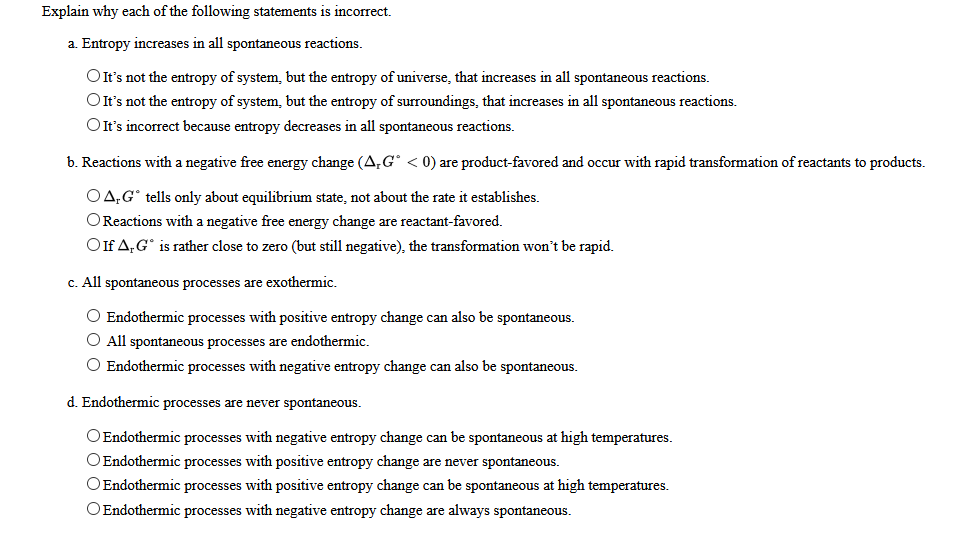 Explain why each of the following statements is incorrect.
a. Entropy increases in all spontaneous reactions.
OIt's not the entropy of system, but the entropy of universe, that increases in all spontaneous reactions.
OIt's not the entropy of system, but the entropy of surroundings, that increases in all spontaneous reactions.
OIt's incorrect because entropy decreases in all spontaneous reactions.
b. Reactions with a negative free energy change (A,G° < 0) are product-favored and occur with rapid transformation of reactants to products.
O4,G° tells only about equilibrium state, not about the rate it establishes.
OReactions with a negative free energy change are reactant-favored.
Oif A,G° is rather close to zero (but still negative), the transformation won't be rapid.
c. All spontaneous processes are exothermic.
O Endothermic processes with positive entropy change can also be spontaneous.
O All spontaneous processes are endothermic.
O Endothermic processes with negative entropy change can also be spontaneous.
d. Endothermic processes are never spontaneous.
OEndothermic processes with negative entropy change can be spontaneous at high temperatures.
OEndothermic processes with positive entropy change are never spontaneous.
OEndothermic processes with positive entropy change can be spontaneous at high temperatures.
OEndothermic processes with negative entropy change are always spontaneous.
