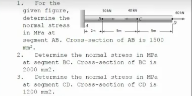 1.
For the
given figure,
determine the
50 kN
40 kN
60 kN
normal stress
+ 2m
Sm
Sm
in MPa at
segment AB. Cross-section of AB is 1500
mm.
Determine the normal stress in MPa
at segment BC. Cross-section of BC is
2.
2000 mm2.
3.
Determine the normal stress in MPa
at segment CD. Cross-section of CD is
1200 mm2.
