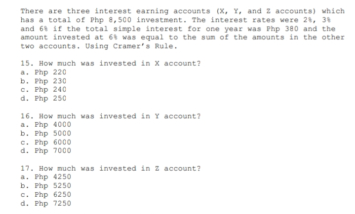 There are three interest earning accounts (X, Y, and Z accounts) which
has a total of Php 8,500 investment. The interest rates were 2%, 3%
and 6% if the total simple interest for one year was Php 380 and the
amount invested at 6% was equal to the sum of the amounts in the other
two accounts. Using Cramer's Rule.
15. How much was invested in X account?
Php 220
b. Php 230
c. Php 240
d. Php 250
a.
16. How much was invested in Y account?
a. Php 4000
b. Php 5000
c. Php 6000
d. Php 7000
17. How much was invested in Z account?
a. Php 4250
b. Php 5250
c. Php 6250
d. Php 7250
