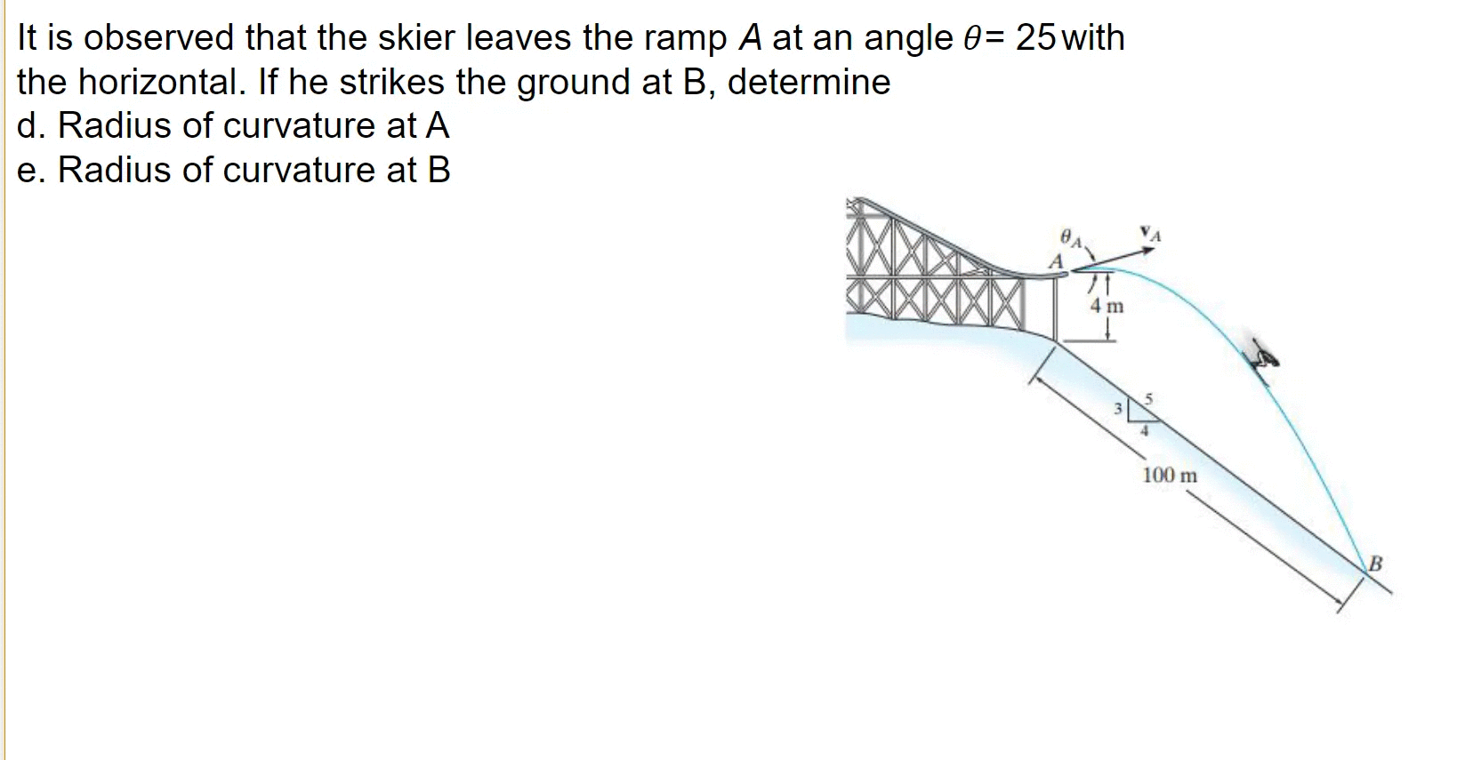 It is observed that the skier leaves the ramp A at an angle 0= 25with
the horizontal. If he strikes the ground at B, determine
d. Radius of curvature at A
e. Radius of curvature at B
4 m
100 m
