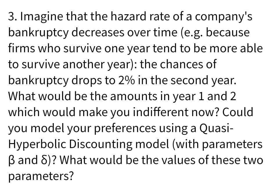 3. Imagine that the hazard rate of a company's
bankruptcy decreases over time (e.g. because
firms who survive one year tend to be more able
to survive another year): the chances of
bankruptcy drops to 2% in the second year.
What would be the amounts in year 1 and 2
which would make you indifferent now? Could
you model your preferences using a Quasi-
Hyperbolic Discounting model (with parameters
B and 8)? What would be the values of these two
parameters?
