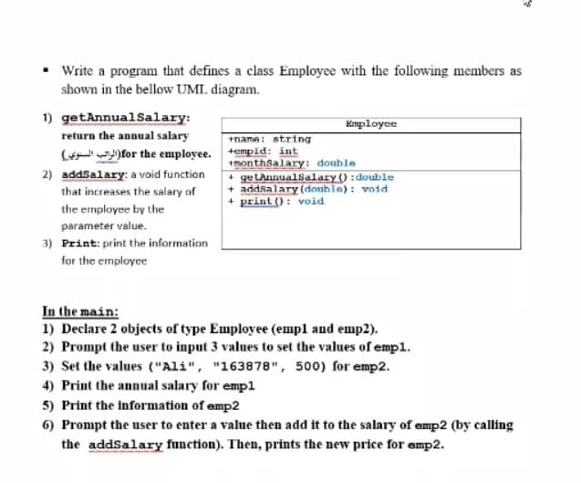 Write a program that defines a class Employce with the following members as
shown in the bellow UML diagram.
1) getAnnualSalary:
return the annual salary
Employee
+name: string
(f )for the employee. +epld: int
+monthsalary: double
+ ge LAnnualsalary () :double
+ addsalary (donble): void
+ print (): void
2) addsalary: a void function
that increases the salary of
the employee by the
parameter value.
3) Print: print the information
for the employee
In the main:
1) Declare 2 objects of type Employee (empl and emp2).
2) Prompt the user to input 3 values to set the values of empl.
3) Set the values ("Ali", "163878", 500) for emp2.
4) Print the annual salary for empl
5) Print the information of emp2
6) Prompt the user to enter a value then add it to the salary of emp2 (by calling
the addSalary function). Then, prints the new price for emp2.
