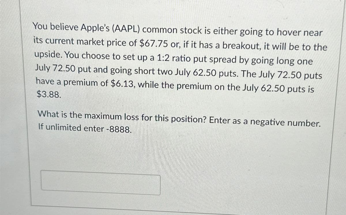 You believe Apple's (AAPL) common stock is either going to hover near
its current market price of $67.75 or, if it has a breakout, it will be to the
upside. You choose to set up a 1:2 ratio put spread by going long one
July 72.50 put and going short two July 62.50 puts. The July 72.50 puts
have a premium of $6.13, while the premium on the July 62.50 puts is
$3.88.
What is the maximum loss for this position? Enter as a negative number.
If unlimited enter -8888.