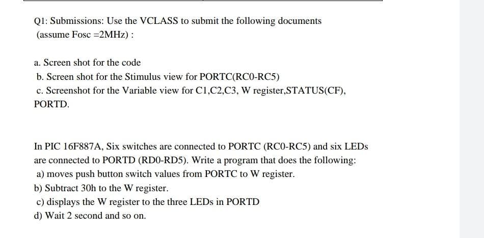 Q1: Submissions: Use the VCLASS to submit the following documents
(assume Fosc =2MHZ) :
a. Screen shot for the code
b. Screen shot for the Stimulus view for PORTC(RCO-RC5)
c. Screenshot for the Variable view for C1,C2,C3, W register,STATUS(CF),
PORTD.
In PIC 16F887A, Six switches are connected to PORTC (RCO-RC5) and six LEDS
are connected to PORTD (RDO-RD5). Write a program that does the following:
a) moves push button switch values from PORTC to W register.
b) Subtract 30h to the W register.
c) displays the W register to the three LEDS in PORTD
d) Wait 2 second and so on.
