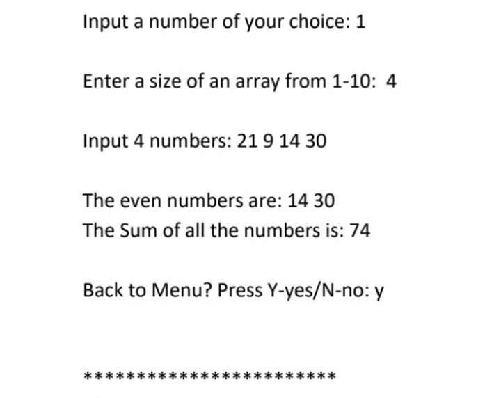 Input a number of your choice: 1
Enter a size of an array from 1-10: 4
Input 4 numbers: 21 9 14 30
The even numbers are: 14 30
The Sum of all the numbers is: 74
Back to Menu? Press Y-yes/N-no: y
****
****
