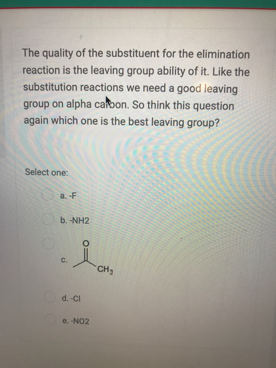 The quality of the substituent for the elimination
reaction is the leaving group ability of it. Like the
substitution reactions we need a good leaving
group on alpha canbon. So think this question
again which one is the best leaving group?
Select one:
а. -F
b. -NH2
C.
CH3
d. -Cl
e. -NO2
