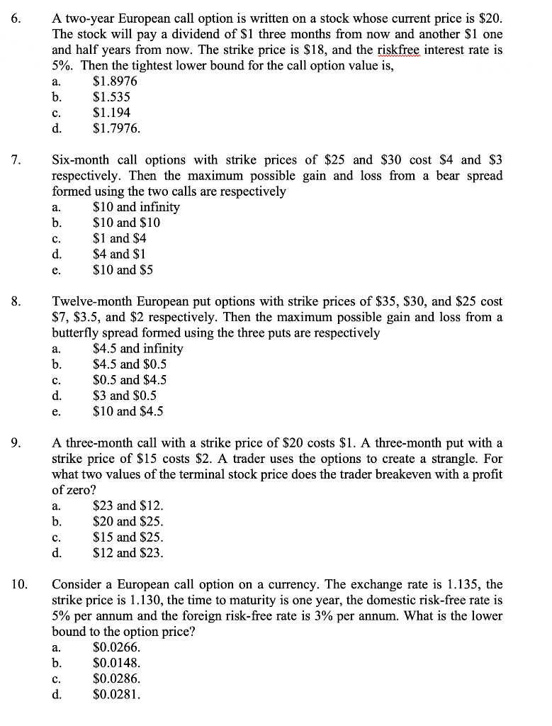 A two-year European call option is written on a stock whose current price is $20.
The stock will pay a dividend of $1 three months from now and another $1 one
and half years from now. The strike price is $18, and the riskfree interest rate is
5%. Then the tightest lower bound for the call option value is,
6.
$1.8976
$1.535
$1.194
a.
b.
с.
d.
$1.7976.
Six-month call options with strike prices of $25 and $30 cost $4 and $3
respectively. Then the maximum possible gain and loss from a bear spread
7.
formed using the two calls are respectively
$10 and infinity
$10 and $10
$1 and $4
$4 and $1
$10 and $5
а.
b.
c.
d.
е.
Twelve-month European put options with strike prices of $35, $30, and $25 cost
$7, $3.5, and $2 respectively. Then the maximum possible gain and loss from a
butterfly spread formed using the three puts are respectively
8.
a.
$4.5 and infinity
b.
$4.5 and $0.5
$0.5 and $4.5
$3 and $0.5
$10 and $4.5
c.
d.
е.
9.
A three-month call with a strike price of $20 costs $1. A three-month put with a
strike price of $15 costs $2. A trader uses the options to create a strangle. For
what two values of the terminal stock price does the trader breakeven with a profit
of zero?
$23 and $12.
$20 and $25.
$15 and $25.
a.
b.
с.
d.
$12 and $23.
10.
Consider a European call option on a currency. The exchange rate is 1.135, the
strike price is 1.130, the time to maturity is one year, the domestic risk-free rate is
5% per annum and the foreign risk-free rate is 3% per annum. What is the lower
bound to the option price?
а.
$0.0266.
$0.0148.
$0.0286.
$0.0281.
b.
C.
d.

