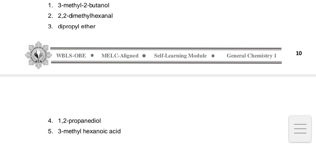 1. 3-methyl-2-butanol
2. 2,2-dimethylhexanal
3. dipropyl ether
WBLS-OBE . MELC-Aligned ● Self-Learning Module
●
4. 1,2-propanediol
5. 3-methyl hexanoic acid
General Chemistry 1
10