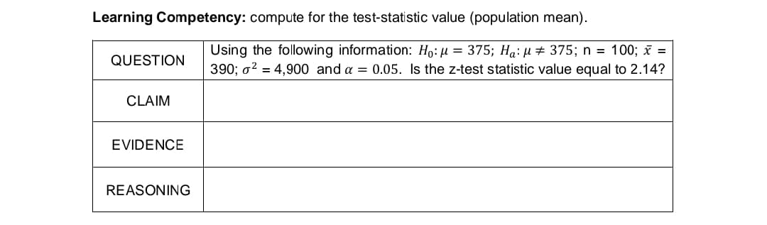Learning Competency: compute for the test-statistic value (population mean).
QUESTION
CLAIM
EVIDENCE
REASONING
Using the following information: Ho: μ = 375; Ha: μ 375; n = 100; x =
390; ² = 4,900 and a = 0.05. Is the z-test statistic value equal to 2.14?