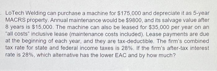 . LoTech Welding can purchase a machine for $175,000 and depreciate it as 5-year
MACRS property. Annual maintenance would be $9800, and its salvage value after
8 years is $15,000. The machine can also be leased for $35,000 per year on an
"all costs" inclusive lease (maintenance costs included). Lease payments are due
at the beginning of each year, and they are tax-deductible. The firm's combined
tax rate for state and federal income taxes is 28%. If the firm's after-tax interest
rate is 28%, which alternative has the lower EAC and by how much?