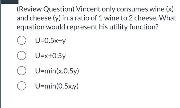 (Review Question) Vincent only consumes wine (x)
and cheese (y) in a ratio of 1 wine to 2 cheese. What
equation would represent his utility function?
O U=0.5x+y
U=x+0.5y
U=min(x,0.5y)
OU-min(0.5x,y)