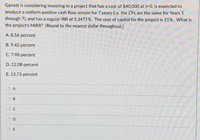Garrett is considering investing in a project that has a cost of $40,000 at t=0, is expected to
produce a uniform positive cash flow stream for 7 years (i.e. the CFs are the same for Years 1
through 7), and has a regular IRR of 5.3471%. The cost of capital for the project is 11%. What is
the project's MIRR? (Round to the nearest dollar throughout.)
A. 8.56 percent
B. 9.42 percent
C. 7.98 percent
D. 12.08 percent
E. 13.73
percent
O
B
U
D
E