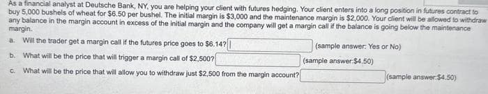 As a financial analyst at Deutsche Bank, NY, you are helping your client with futures hedging. Your client enters into a long position in futures contract to
buy 5,000 bushels of wheat for $6.50 per bushel. The initial margin is $3,000 and the maintenance margin is $2,000. Your client will be allowed to withdraw
any balance in the margin account in excess of the initial margin and the company will get a margin call if the balance is going below the maintenance
margin.
a. Will the trader get a margin call if the futures price goes to $6.14?
(sample answer: Yes or No)
b. What will be the price that will trigger a margin call of $2,500?
C. What will be the price that will allow you to withdraw just $2,500 from the margin account?
(sample answer $4.50)
(sample answer:$4.50)