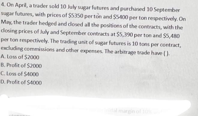 4. On April, a trader sold 10 July sugar futures and purchased 10 September
sugar futures, with prices of $5350 per ton and $5400 per ton respectively. On
May, the trader hedged and closed all the positions of the contracts, with the
closing prices of July and September contracts at $5,390 per ton and $5,480
per ton respectively. The trading unit of sugar futures is 10 tons per contract,
excluding commissions and other expenses. The arbitrage trade have().
A. Loss of $2000
B. Profit of $2000
C. Loss of $4000
D. Profit of $4000
at an initial margin of 10% and