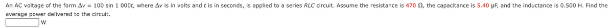 An AC voltage of the form Av = 100 sin 1 000t, where Av is in volts and t is in seconds, is applied to a series RLC circuit. Assume the resistance is 470 , the capacitance is 5.40 μF, and the inductance is 0.500 H. Find the
average power delivered to the circuit.
W