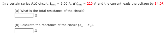 In a certain series RLC circuit, Irms = 9.00 A, AVrms = 220 V, and the current leads the voltage by 34.0⁰.
(a) What is the total resistance of the circuit?
22
(b) Calculate the reactance of the circuit (XL-Xc).
Ω