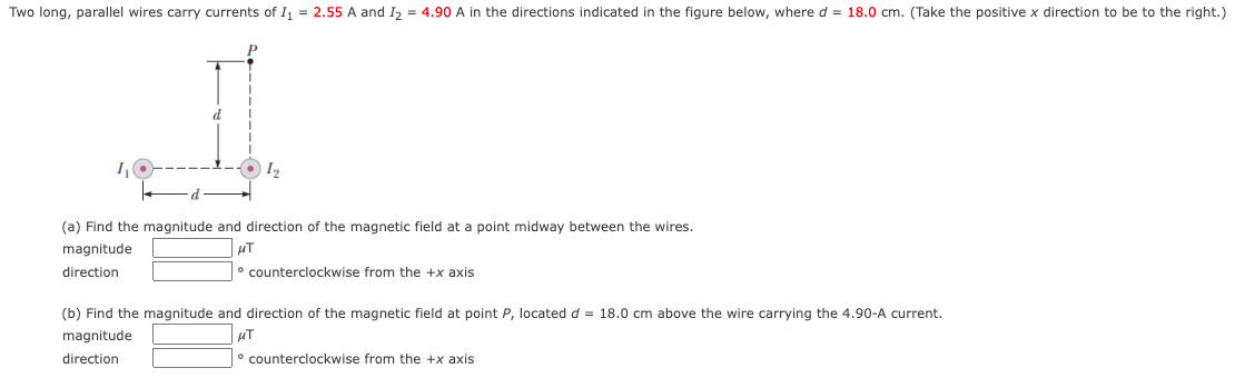 Two long, parallel wires carry currents of I = 2.55 A and I, = 4.90 A in the directions indicated in the figure below, where d = 18.0 cm. (Take the positive x direction to be to the right.)
I2
(a) Find the magnitude and direction of the magnetic field at a point midway between the wires.
magnitude
direction
° counterclockwise from the +x axis
(b) Find the magnitude and direction of the magnetic field at point P, located d = 18.0 cm above the wire carrying the 4.90-A current.
magnitude
direction
counterclockwise from the +x axis
