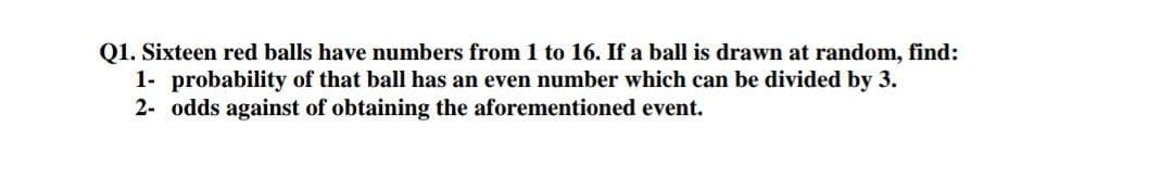 Q1. Sixteen red balls have numbers from 1 to 16. If a ball is drawn at random, find:
1- probability of that ball has an even number which can be divided by 3.
2- odds against of obtaining the aforementioned event.
