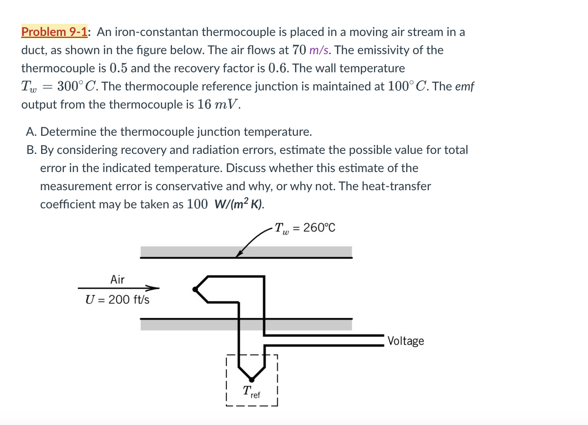 Problem 9-1: An iron-constantan thermocouple is placed in a moving air stream in a
duct, as shown in the figure below. The air flows at 70 m/s. The emissivity of the
thermocouple is 0.5 and the recovery factor is 0.6. The wall temperature
300°C. The thermocouple reference junction is maintained at 100° C. The emf
output from the thermocouple is 16 mV.
I w
-
A. Determine the thermocouple junction temperature.
B. By considering recovery and radiation errors, estimate the possible value for total
error in the indicated temperature. Discuss whether this estimate of the
measurement error is conservative and why, or why not. The heat-transfer
coefficient may be taken as 100 W/(m² K).
T = 260°C
w
Air
U = 200 ft/s
Tref
Voltage