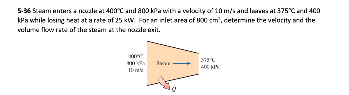 5-36 Steam enters a nozzle at 400°C and 800 kPa with a velocity of 10 m/s and leaves at 375°C and 400
kPa while losing heat at a rate of 25 kW. For an inlet area of 800 cm², determine the velocity and the
volume flow rate of the steam at the nozzle exit.
400°C
800 kPa
10 m/s
Steam
375°C
400 kPa