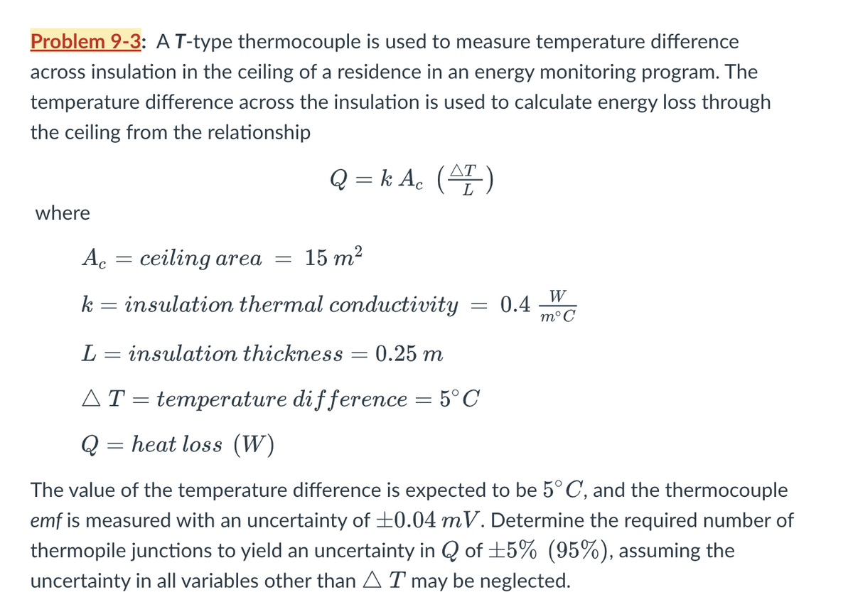 Problem 9-3: A T-type thermocouple is used to measure temperature difference
across insulation in the ceiling of a residence in an energy monitoring program. The
temperature difference across the insulation is used to calculate energy loss through
the ceiling from the relationship
Q = k Ac (AT)
where
Ac = ceiling area =
15 m²
k
=
insulation thermal conductivity
= 0.4
W
m°C
L
= insulation thickness = 0.25 m
AT = temperature difference = 5°C
Q
=
heat loss (W)
The value of the temperature difference is expected to be 5° C, and the thermocouple
emf is measured with an uncertainty of ±0.04 mV. Determine the required number of
thermopile junctions to yield an uncertainty in Q of ±5% (95%), assuming the
uncertainty in all variables other than AT may be neglected.