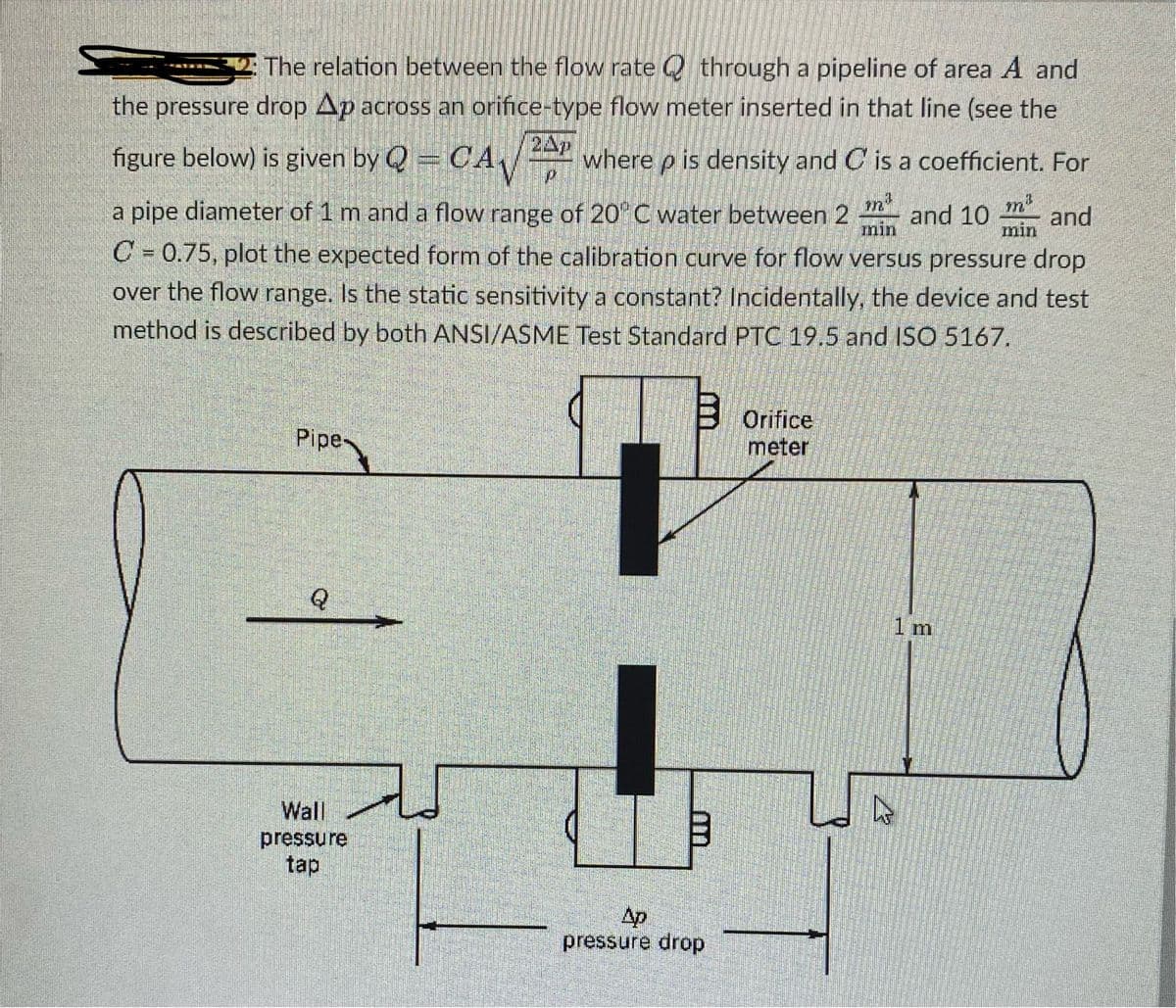 The relation between the flow rate through a pipeline of area A and
the pressure drop Ap across an orifice-type flow meter inserted in that line (see the
figure below) is given by Q = CA where p is density and C is a coefficient. For
P
min
a pipe diameter of 1 m and a flow range of 20°C water between 2 and 10 and
C= 0.75, plot the expected form of the calibration curve for flow versus pressure drop
over the flow range. Is the static sensitivity a constant? Incidentally, the device and test
method is described by both ANSI/ASME Test Standard PTC 19.5 and ISO 5167.
Pipe
Q
Wall
pressure
tap
Ap
pressure drop
Orifice
meter
13
min