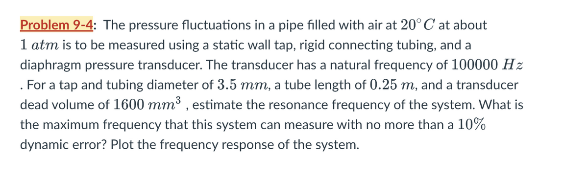 .
Problem 9-4: The pressure fluctuations in a pipe filled with air at 20°C at about
1 atm is to be measured using a static wall tap, rigid connecting tubing, and a
diaphragm pressure transducer. The transducer has a natural frequency of 100000 Hz
For a tap and tubing diameter of 3.5 mm, a tube length of 0.25 m, and a transducer
dead volume of 1600 mm³, estimate the resonance frequency of the system. What is
the maximum frequency that this system can measure with no more than a 10%
dynamic error? Plot the frequency response of the system.