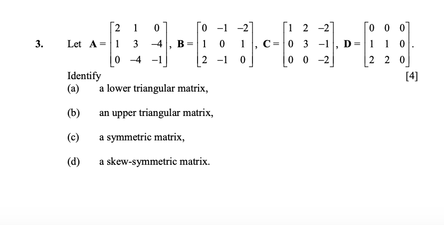 3.
[2
2 1
0
0-1-2
Let A=1 3 -4 B=1 0 1 C=03-1
,
0-4
2 -1 0
Identify
(a)
a lower triangular matrix,
(b)
an upper triangular matrix,
(c)
a symmetric matrix,
(d)
a skew-symmetric matrix.
[12 -2°
0 0 0
D=1
1 0
00-2
2 20
[4]
