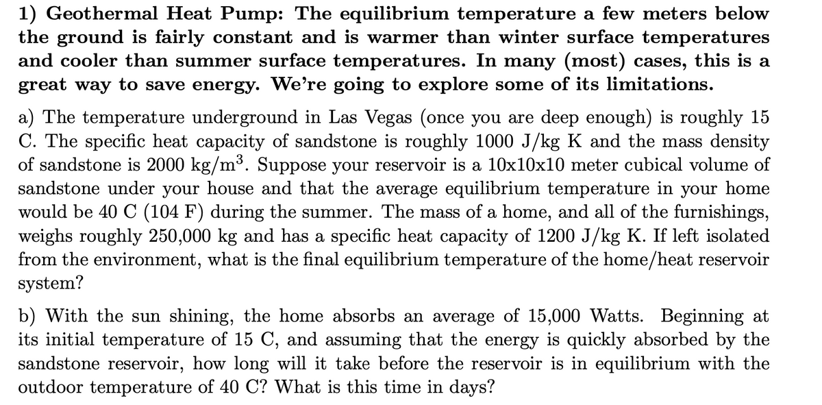 1) Geothermal Heat Pump: The equilibrium temperature a few meters below
the ground is fairly constant and is warmer than winter surface temperatures
and cooler than summer surface temperatures. In many (most) cases, this is a
great way to save energy. We're going to explore some of its limitations.
a) The temperature underground in Las Vegas (once you are deep enough) is roughly 15
C. The specific heat capacity of sandstone is roughly 1000 J/kg K and the mass density
of sandstone is 2000 kg/m³. Suppose your reservoir is a 10x10x10 meter cubical volume of
sandstone under your house and that the average equilibrium temperature in your home
would be 40 C (104 F) during the summer. The mass of a home, and all of the furnishings,
weighs roughly 250,000 kg and has a specific heat capacity of 1200 J/kg K. If left isolated
from the environment, what is the final equilibrium temperature of the home/heat reservoir
system?
b) With the sun shining, the home absorbs an average of 15,000 Watts. Beginning at
its initial temperature of 15 C, and assuming that the energy is quickly absorbed by the
sandstone reservoir, how long will it take before the reservoir is in equilibrium with the
outdoor temperature of 40 C? What is this time in days?