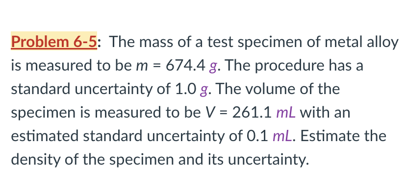 Problem 6-5: The mass of a test specimen of metal alloy
is measured to be m = 674.4 g. The procedure has a
standard uncertainty of 1.0 g. The volume of the
specimen is measured to be V = 261.1 mL with an
estimated standard uncertainty of 0.1 mL. Estimate the
density of the specimen and its uncertainty.