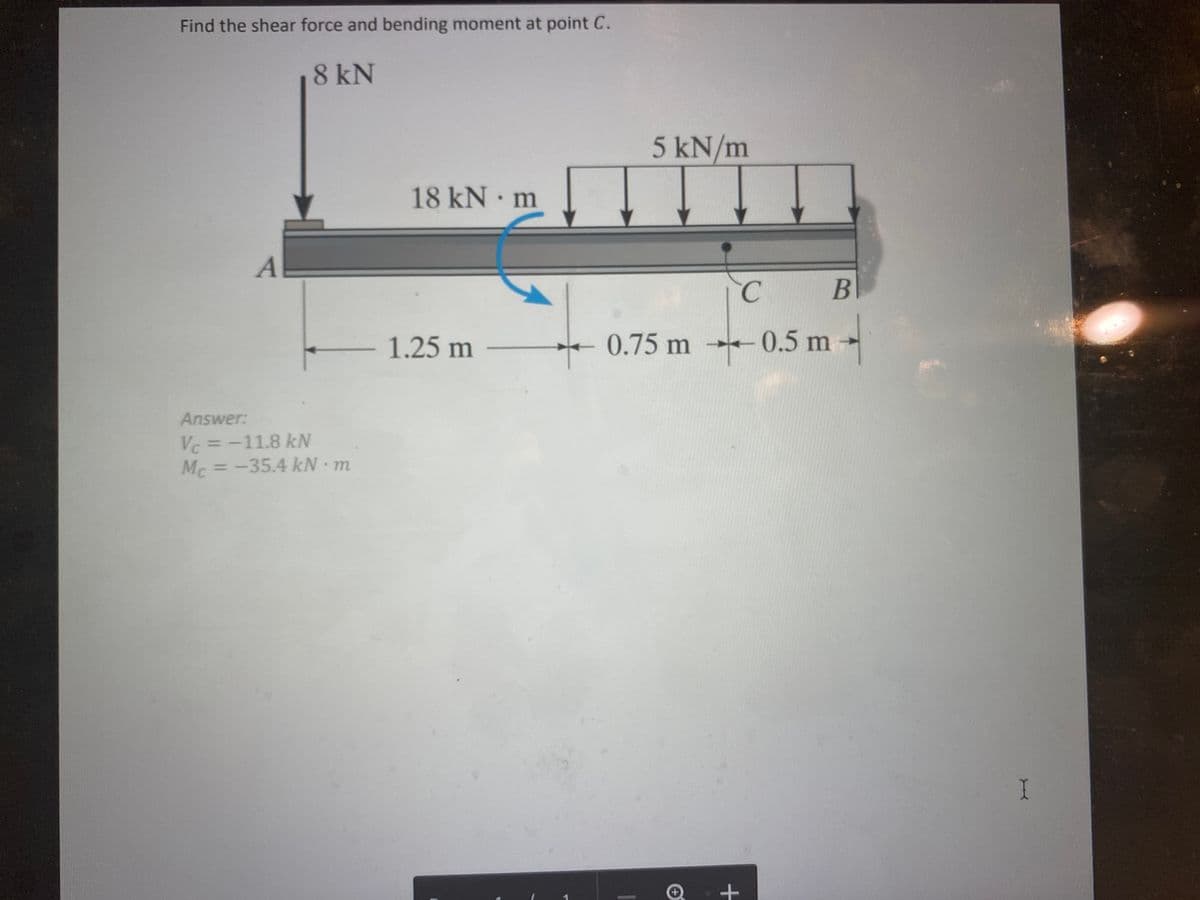 Find the shear force and bending moment at point C.
8 kN
A
Answer:
Vc = -11.8 kN
Mc = -35.4 kN - m
18 kN - m
- 1.25 m -
5 kN/m
C
0.75 m 0.5 m
B
+
I