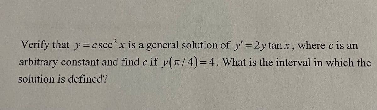 Verify that y = c sec² x is a general solution of y' = 2y tan x, where c is an
arbitrary constant and find c if y(π/4)=4. What is the interval in which the
solution is defined?