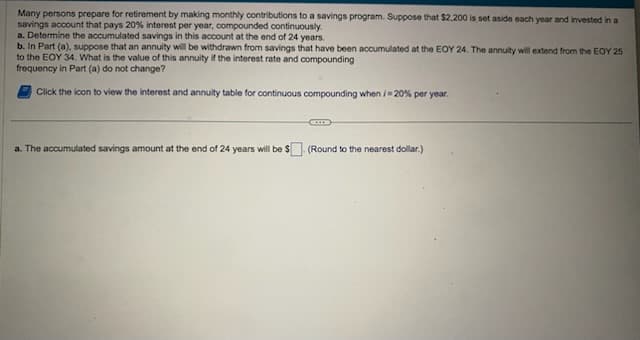 Many persons prepare for retirement by making monthly contributions to a savings program. Suppose that $2,200 is set aside each year and invested in a
savings account that pays 20% interest per year, compounded continuously.
a. Determine the accumulated savings in this account at the end of 24 years.
b. In Part (a), suppose that an annuity will be withdrawn from savings that have been accumulated at the EOY 24. The annuity will extend from the EOY 25
to the EOY 34. What is the value of this annuity if the interest rate and compounding
frequency in Part (a) do not change?
Click the icon to view the interest and annuity table for continuous compounding when /-20% per year.
CODE
a. The accumulated savings amount at the end of 24 years will be $ (Round to the nearest dollar.)
