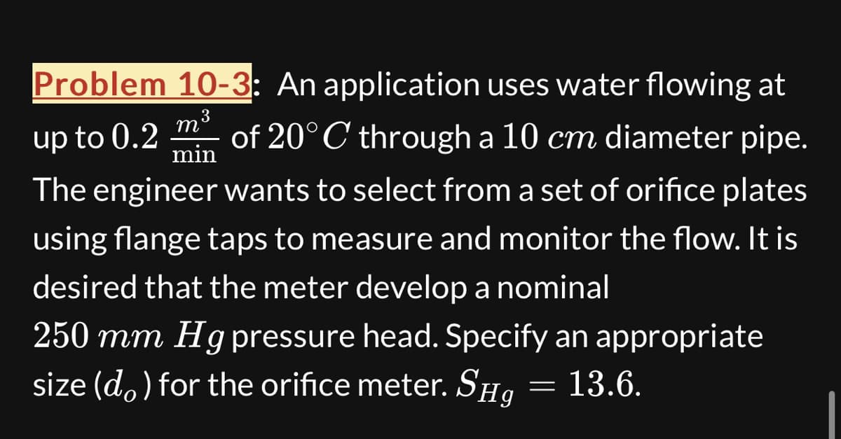 Problem 10-3: An application uses water flowing at
m
3
up to 0.2 of 20°C through a 10 cm diameter pipe.
min
The engineer wants to select from a set of orifice plates
using flange taps to measure and monitor the flow. It is
desired that the meter develop a nominal
250 mm Hg pressure head. Specify an appropriate
size (do) for the orifice meter. SHg
13.6.