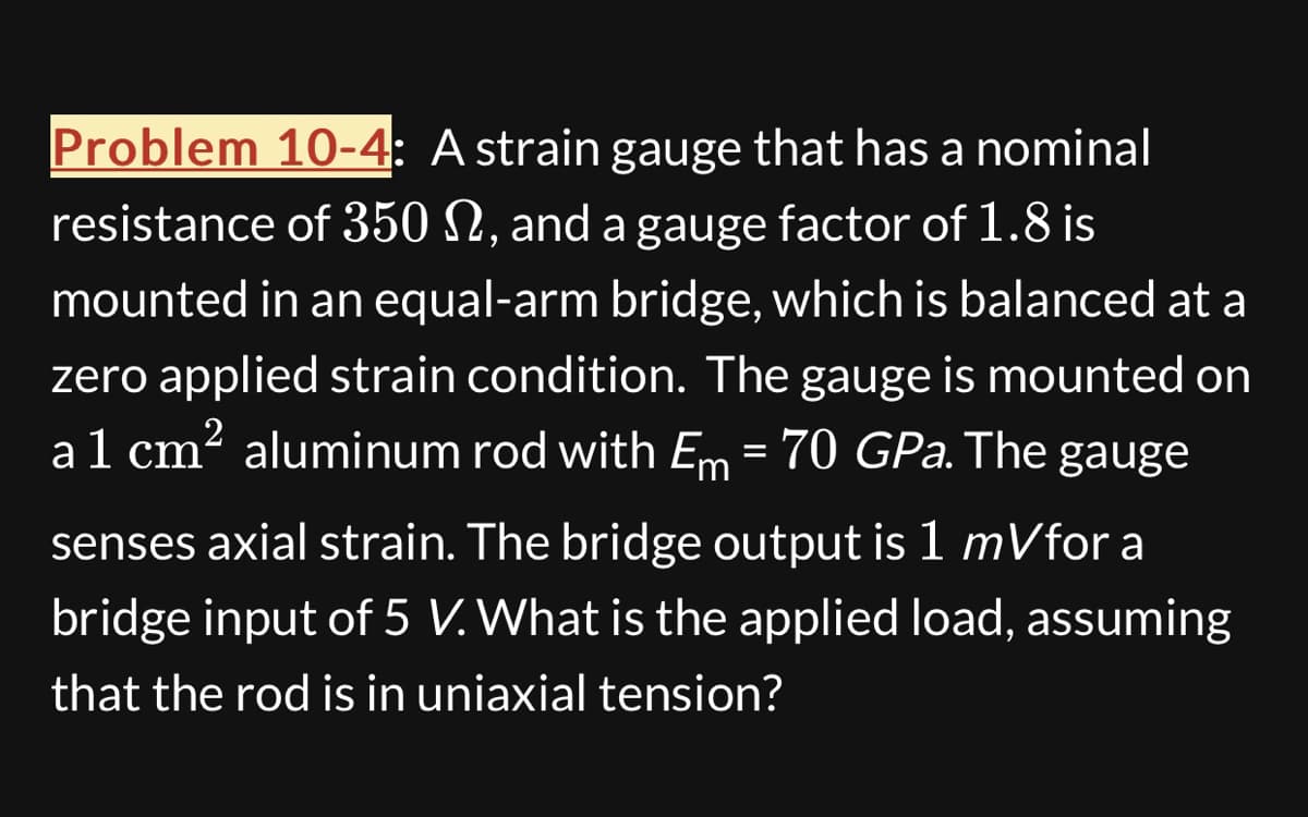 Problem 10-4: A strain gauge that has a nominal
resistance of 350 S, and a gauge factor of 1.8 is
mounted in an equal-arm bridge, which is balanced at a
zero applied strain condition. The gauge is mounted on
a 1 cm² aluminum rod with Em = 70 GPa. The gauge
senses axial strain. The bridge output is 1 mVfor a
bridge input of 5 V. What is the applied load, assuming
that the rod is in uniaxial tension?