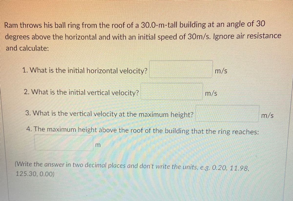 Ram throws his ball ring from the roof of a 30.0-m-tall building at an angle of 30
degrees above the horizontal and with an initial speed of 30m/s. Ignore air resistance
and calculate:
1. What is the initial horizontal velocity?
m/s
2. What is the initial vertical velocity?
m/s
3. What is the vertical velocity at the maximum height?
m/s
4. The maximum height above the roof of the building that the ring reaches:
(Write the answer in two decimal places and don't write the units, e.g. 0.20, 11.98,
125.30, 0.00)
