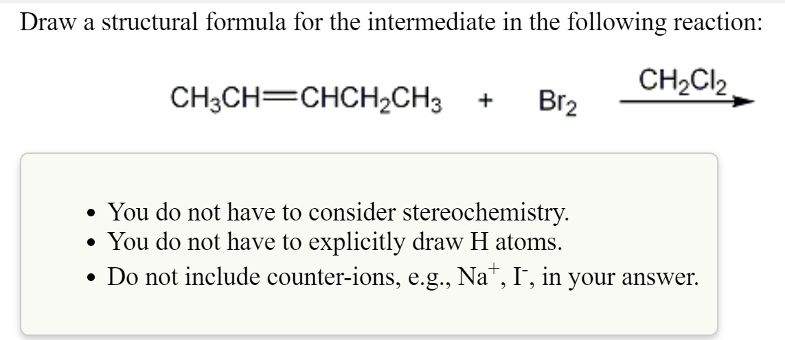 Draw a structural formula for the intermediate in the following reaction:
CH3CH=CHCH2CH3
CH2Cl2
+
Br2
• You do not have to consider stereochemistry.
• You do not have to explicitly draw H atoms.
• Do not include counter-ions, e.g., Na+, I¯, in your answer.