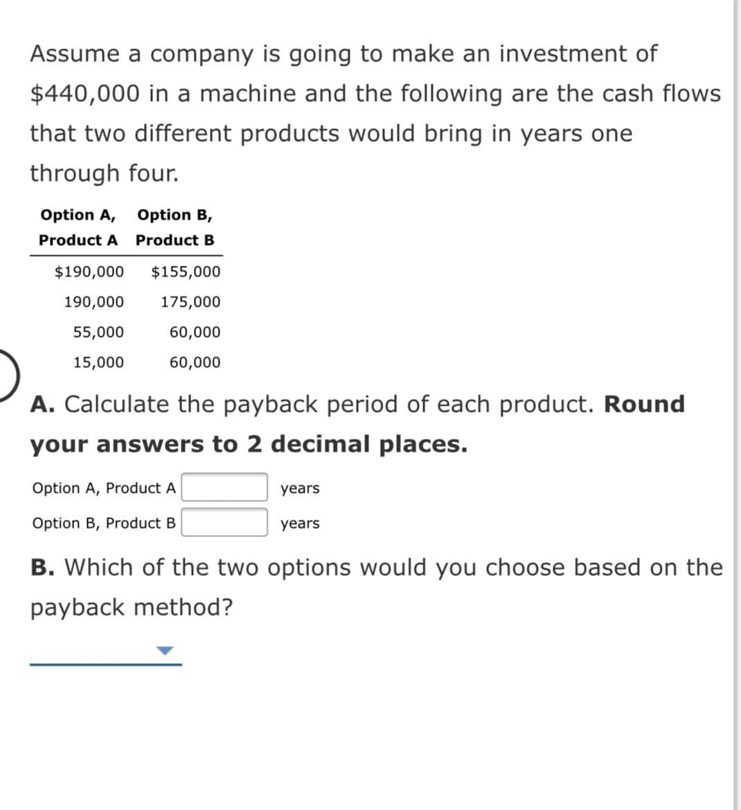 Assume a company is going to make an investment of
$440,000 in a machine and the following are the cash flows
that two different products would bring in years one
through four.
Option A,
Option B,
Product A
Product B
$190,000
$155,000
190,000
175,000
55,000
60,000
15,000
60,000
A. Calculate the payback period of each product. Round
your answers to 2 decimal places.
Option A, Product A
years
Option B, Product B
years
B. Which of the two options would you choose based on the
payback method?
