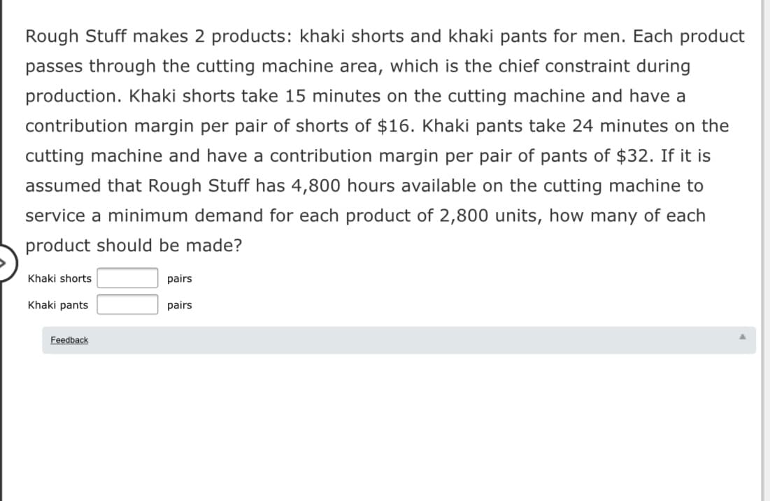 Rough Stuff makes 2 products: khaki shorts and khaki pants for men. Each product
passes through the cutting machine area, which is the chief constraint during
production. Khaki shorts take 15 minutes on the cutting machine and have a
contribution margin per pair of shorts of $16. Khaki pants take 24 minutes on the
cutting machine and have a contribution margin per pair of pants of $32. If it is
assumed that Rough Stuff has 4,800 hours available on the cutting machine to
service a minimum demand for each product of 2,800 units, how many of each
product should be made?
Khaki shorts
pairs
Khaki pants
pairs
Feedback
