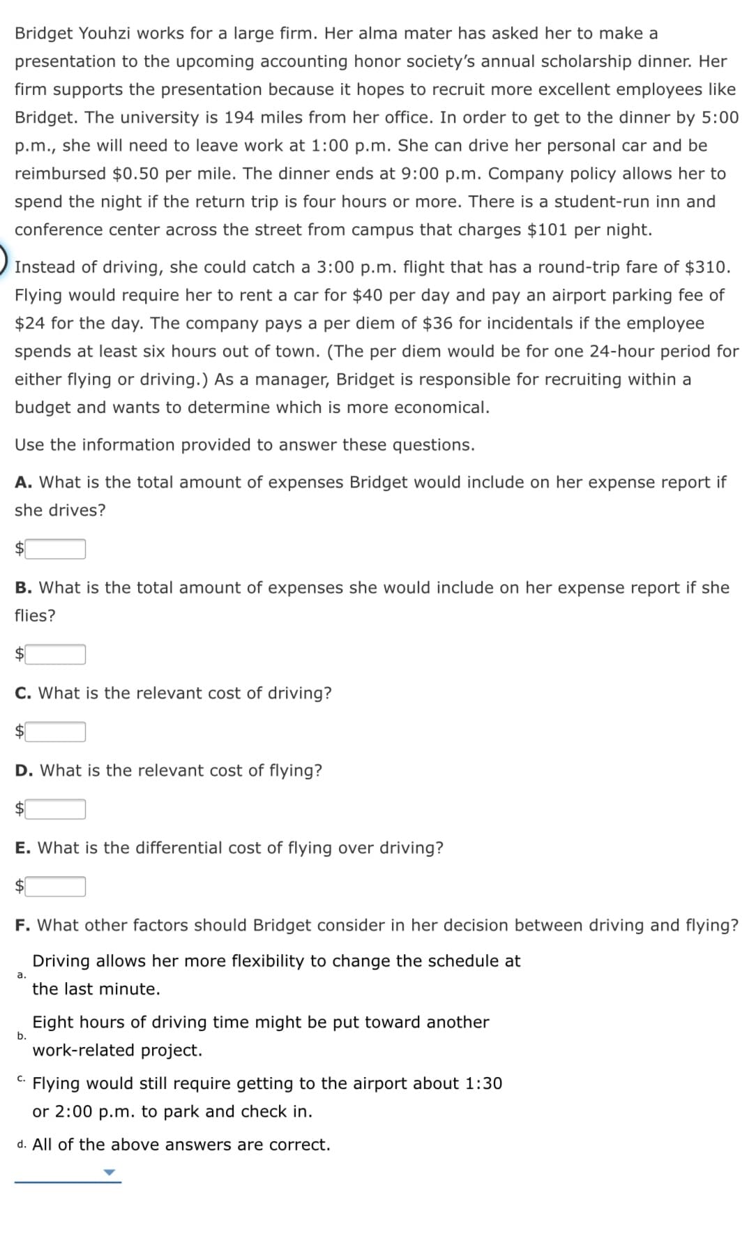 Bridget Youhzi works for a large firm. Her alma mater has asked her to make a
presentation to the upcoming accounting honor society's annual scholarship dinner. Her
firm supports the presentation because it hopes to recruit more excellent employees like
Bridget. The university is 194 miles from her office. In order to get to the dinner by 5:00
p.m., she will need to leave work at 1:00 p.m. She can drive her personal car and be
reimbursed $0.50 per mile. The dinner ends at 9:00 p.m. Company policy allows her to
spend the night if the return trip is four hours or more. There is a student-run inn and
conference center across the street from campus that charges $101 per night.
Instead of driving, she could catch a 3:00 p.m. flight that has a round-trip fare of $310.
Flying would require her to rent a car for $40 per day and pay an airport parking fee of
$24 for the day. The company pays a per diem of $36
incide
ls
the employee
spends at least six hours out of town. (The per diem would be for one 24-hour period for
either flying or driving.) As a manager, Bridget is responsible for recruiting within a
budget and wants to determine which is more economical.
Use the information provided to answer these questions.
A. What is the total amount of expenses Bridget would include on her expense report if
she drives?
$1
B. What is the total amount of expenses she would include on her expense report if she
flies?
$4
C. What is the relevant cost of driving?
D. What is the relevant cost of flying?
E. What is the differential cost of flying over driving?
$
F. What other factors should Bridget consider in her decision between driving and flying?
Driving allows her more flexibility to change the schedule at
a.
the last minute.
Eight hours of driving time might be put toward another
b.
work-related project.
C. Flying would still require getting to the airport about 1:30
or 2:00 p.m. to park and check in.
d. All of the above answers are correct.
