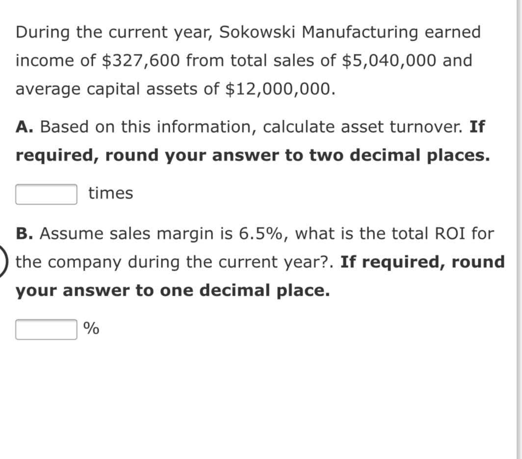 During the current year, Sokowski Manufacturing earned
income of $327,600 from total sales of $5,040,000 and
average capital assets of $12,000,000.
A. Based on this information, calculate asset turnover. If
required, round your answer to two decimal places.
times
B. Assume sales margin is 6.5%, what is the total ROI for
the company during the current year?. If required, round
your answer to one decimal place.
%

