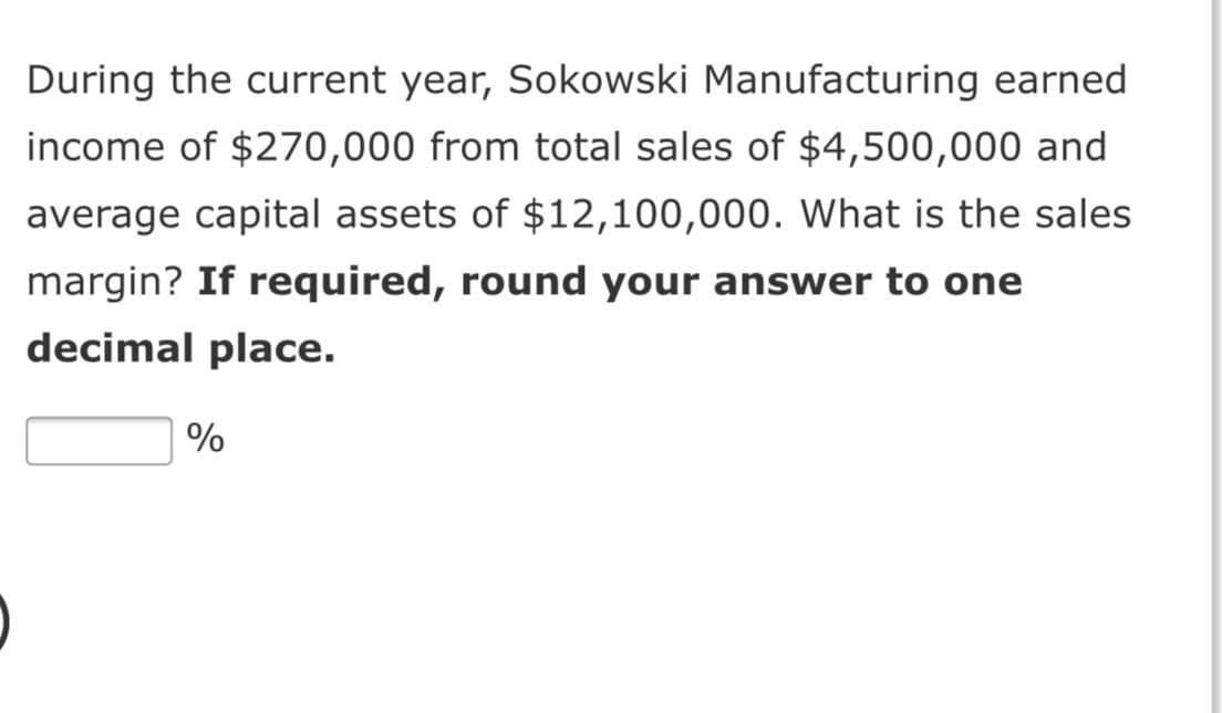During the current year, Sokowski Manufacturing earned
income of $270,000 from total sales of $4,500,000 and
average capital assets of $12,100,000. What is the sales
margin? If required, round your answer to one
decimal place.
